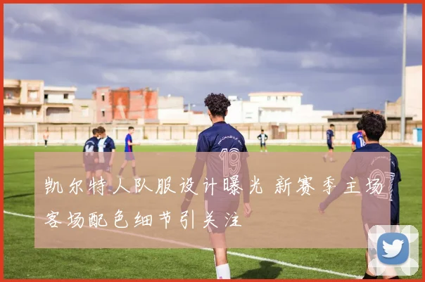 凯尔特人队服设计曝光 新赛季主场客场配色细节引关注