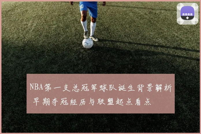 NBA第一支总冠军球队诞生背景解析 早期夺冠经历与联盟起点看点