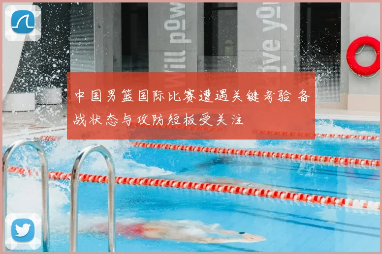 中国男篮国际比赛遭遇关键考验 备战状态与攻防短板受关注