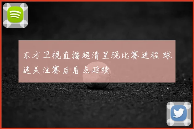 东方卫视直播超清呈现比赛进程 球迷关注赛后看点延续