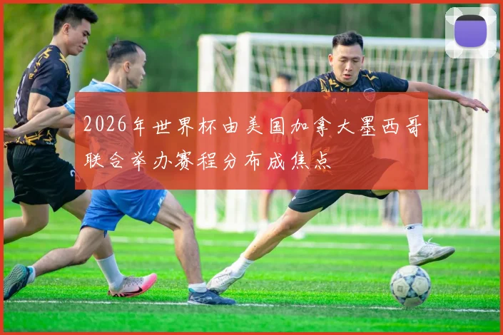 2026年世界杯由美国加拿大墨西哥联合举办赛程分布成焦点