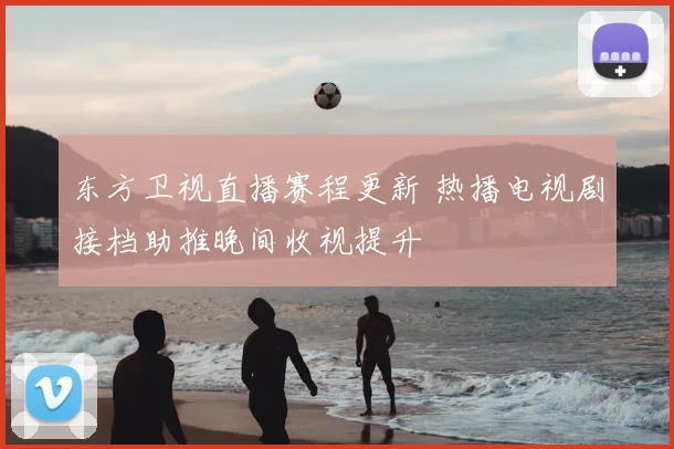 东方卫视直播赛程更新 热播电视剧接档助推晚间收视提升