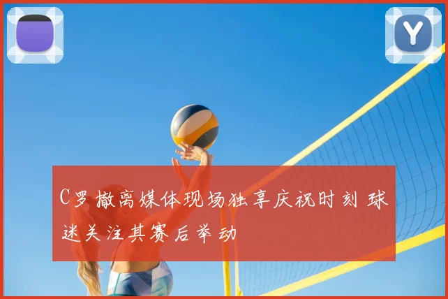 C罗撤离媒体现场独享庆祝时刻 球迷关注其赛后举动