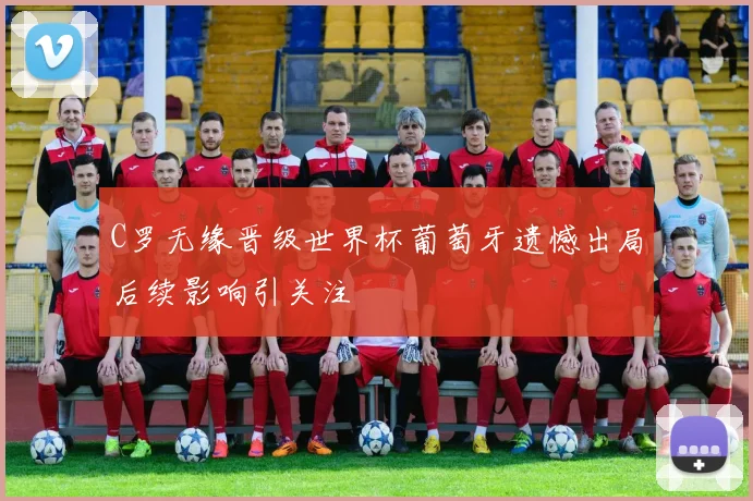 C罗无缘晋级世界杯葡萄牙遗憾出局后续影响引关注