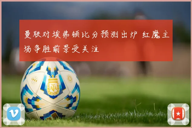 曼联对埃弗顿比分预测出炉 红魔主场争胜前景受关注