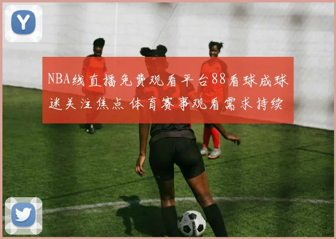 NBA线直播免费观看平台88看球成球迷关注焦点 体育赛事观看需求持续升温