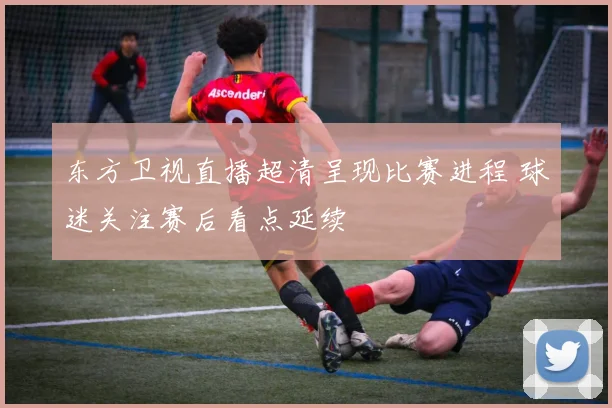 东方卫视直播超清呈现比赛进程 球迷关注赛后看点延续