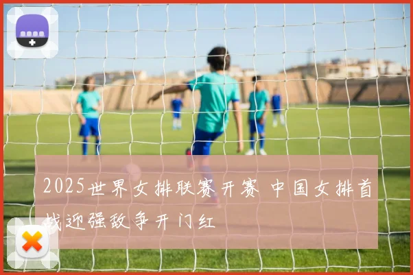 2025世界女排联赛开赛 中国女排首战迎强敌争开门红