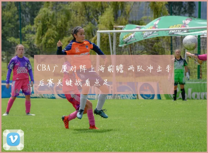 CBA广厦对阵上海前瞻 两队冲击季后赛关键战看点足