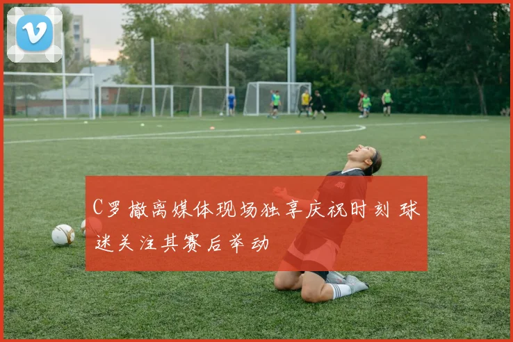 C罗撤离媒体现场独享庆祝时刻 球迷关注其赛后举动