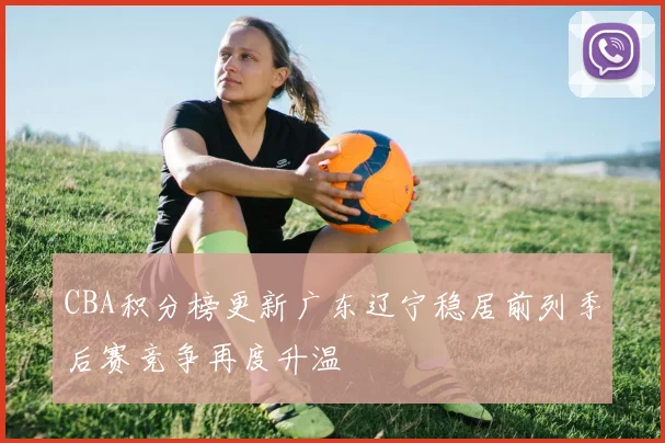 CBA积分榜更新广东辽宁稳居前列季后赛竞争再度升温