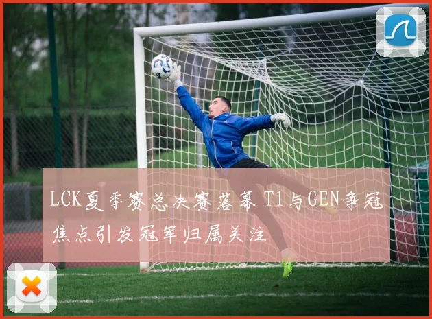 LCK夏季赛总决赛落幕 T1与GEN争冠焦点引发冠军归属关注