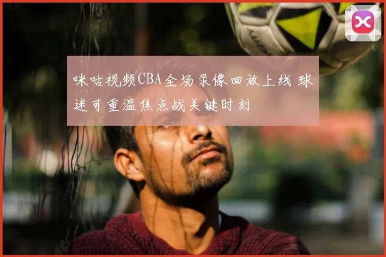 咪咕视频CBA全场录像回放上线 球迷可重温焦点战关键时刻
