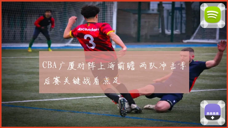 CBA广厦对阵上海前瞻 两队冲击季后赛关键战看点足