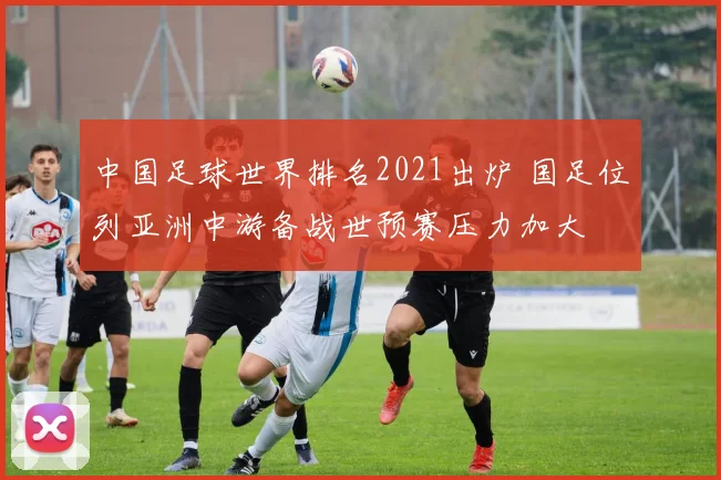 中国足球世界排名2021出炉 国足位列亚洲中游备战世预赛压力加大