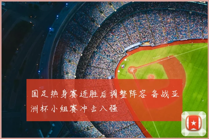 国足热身赛连胜后调整阵容 备战亚洲杯小组赛冲击八强