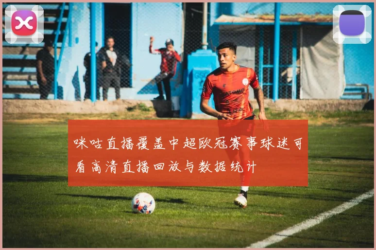 咪咕直播覆盖中超欧冠赛事球迷可看高清直播回放与数据统计