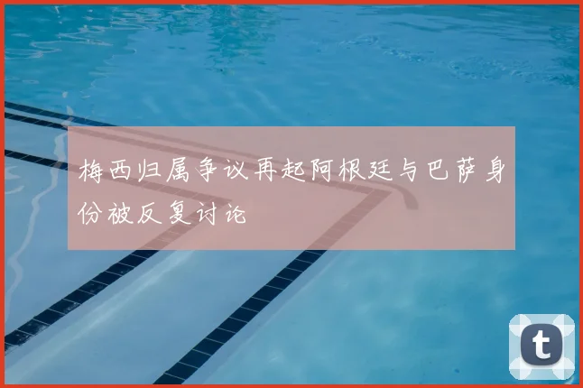 梅西归属争议再起阿根廷与巴萨身份被反复讨论