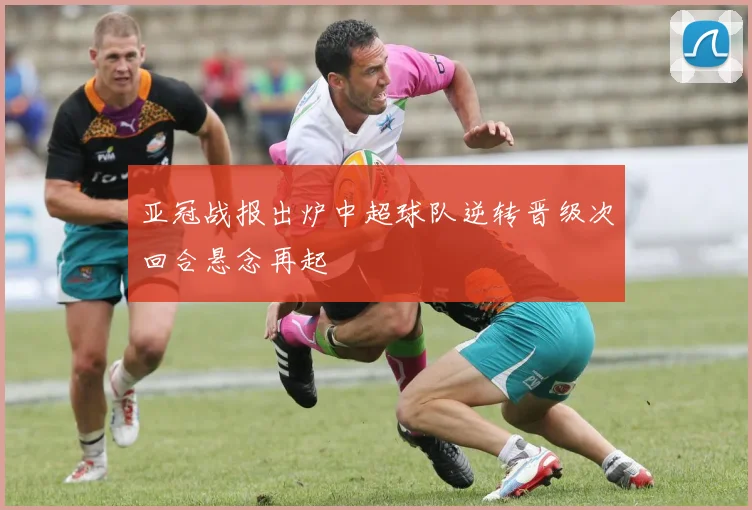 亚冠战报出炉中超球队逆转晋级次回合悬念再起