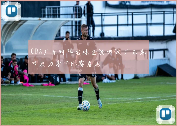 CBA广东对阵吉林全场回放 广东末节发力拿下比赛看点
