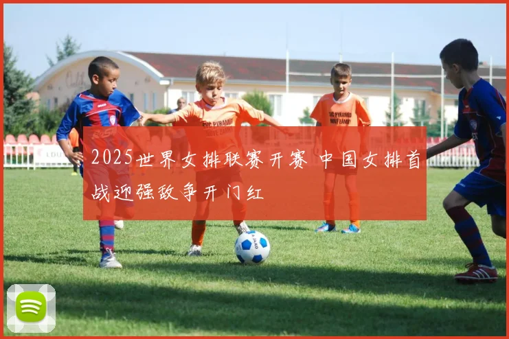 2025世界女排联赛开赛 中国女排首战迎强敌争开门红
