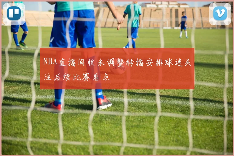 NBA直播间收米调整转播安排球迷关注后续比赛看点