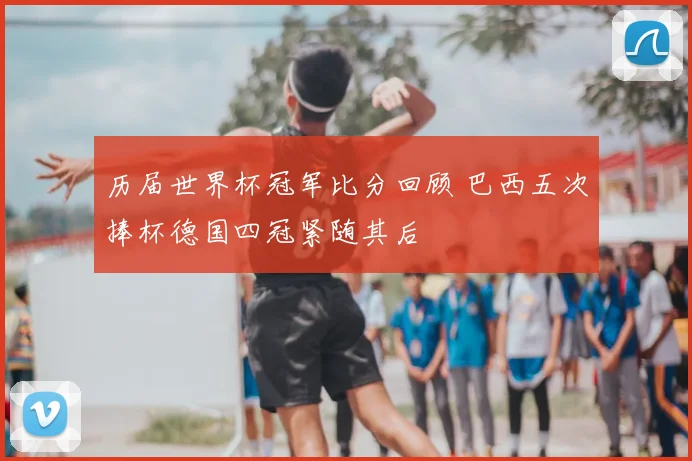 历届世界杯冠军比分回顾 巴西五次捧杯德国四冠紧随其后