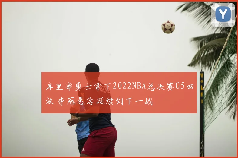 库里率勇士拿下2022NBA总决赛G5回放 夺冠悬念延续到下一战